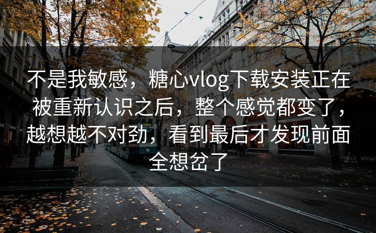 不是我敏感，糖心vlog下载安装正在被重新认识之后，整个感觉都变了，越想越不对劲，看到最后才发现前面全想岔了