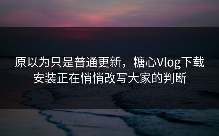 原以为只是普通更新，糖心Vlog下载安装正在悄悄改写大家的判断
